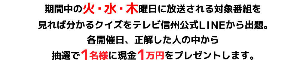 期間中の火･水･木曜日に放送される対象番組を見れば分かるクイズをテレビ信州公式LINEから出題。各開催日、正解した人の中から抽選で1名様に現金1万円をプレゼントします。