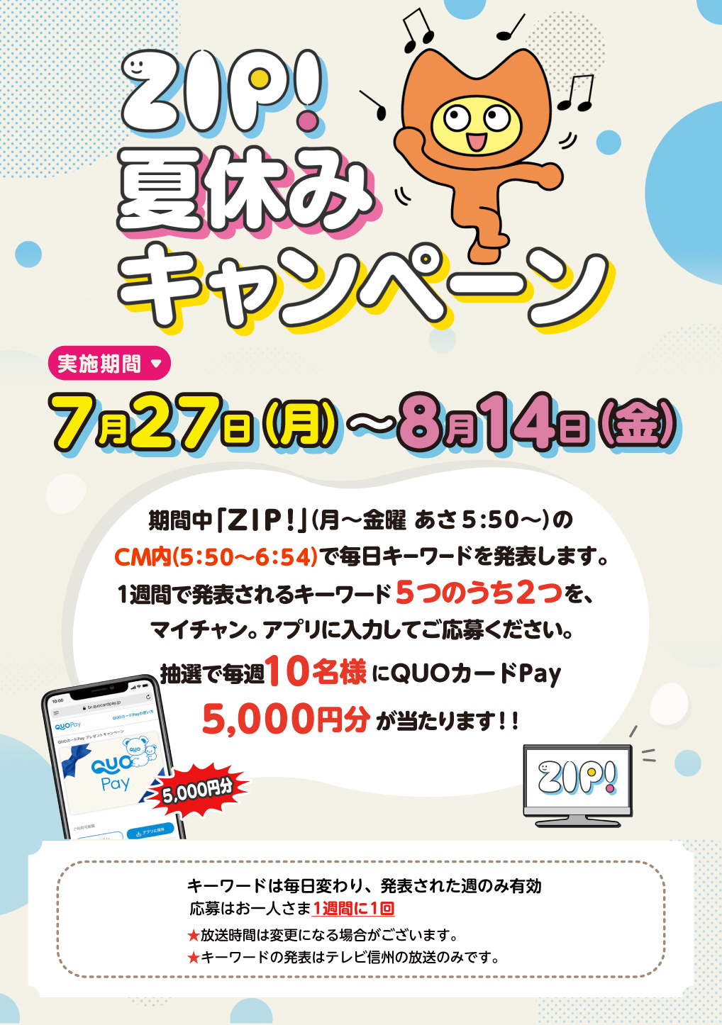 「ZIP!夏休みキャンペーン」実施期間：7月27日(月)～8月14日(金)　期間中「ZIP!」（月～金曜 あさ5:50～）のCM内（5:50～6:54）で毎日キーワードを発表します。1週間で発表されるキーワード5つのうち2つを、マイチャン。アプリに入力してご応募ください。抽選で毎週10名様にQUOカードPay5,000円分が当たります！　※キーワードは毎日変わり、発表された週のみ有効　応募はお一人さま1週間に1回　★放送時間は変更になる場合がございます。★キーワードの発表はテレビ信州の放送のみです。