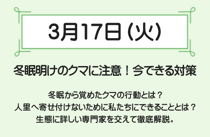 3月17日(火)冬眠明けのクマに注意！今できる対策　冬眠から覚めたクマの行動とは？人里へ寄せ付けないために私たちにできることとは？生態に詳しい専門家を交えて徹底解説。